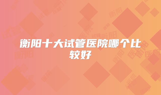 衡阳十大试管医院哪个比较好
