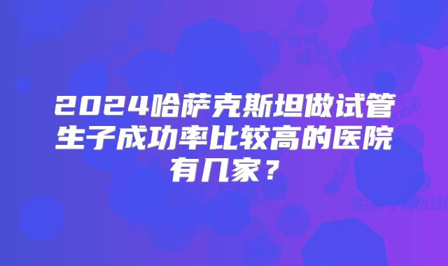 2024哈萨克斯坦做试管生子成功率比较高的医院有几家?