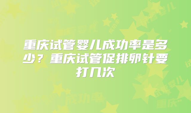 重庆试管婴儿成功率是多少?重庆试管促排卵针要打几次