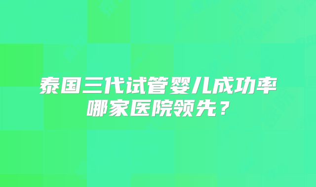 泰国三代试管婴儿成功率哪家医院领先？