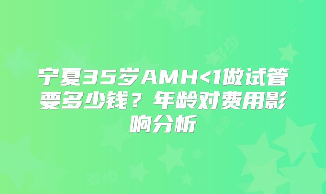 宁夏35岁AMH<1做试管要多少钱？年龄对费用影响分析