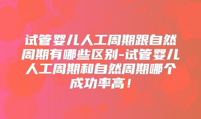 试管婴儿人工周期跟自然周期有哪些区别-试管婴儿人工周期和自然周期哪个成功率高!
