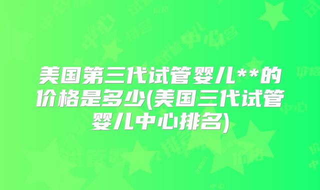 美国第三代试管婴儿**的价格是多少(美国三代试管婴儿中心排名)