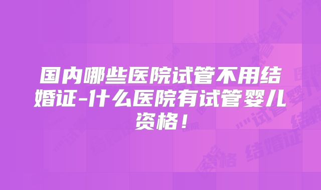 国内哪些医院试管不用结婚证-什么医院有试管婴儿资格！
