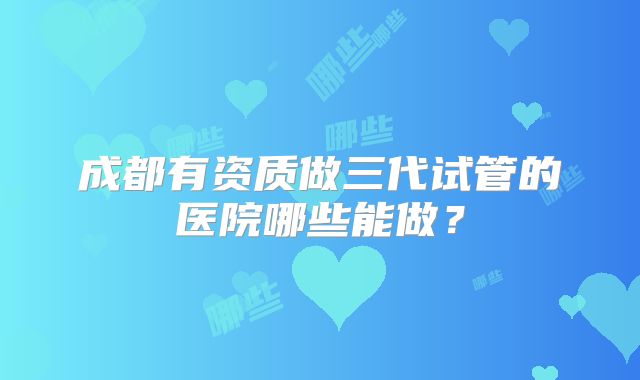 成都有资质做三代试管的医院哪些能做？