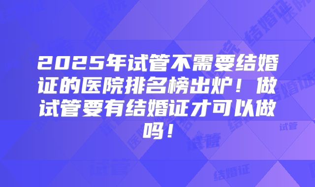 2025年试管不需要结婚证的医院排名榜出炉！做试管要有结婚证才可以做吗！