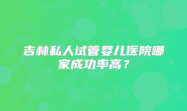 吉林私人试管婴儿医院哪家成功率高？