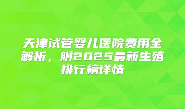 天津试管婴儿医院费用全解析，附2025最新生殖排行榜详情