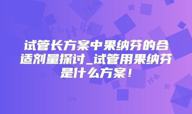 试管长方案中果纳芬的合适剂量探讨_试管用果纳芬是什么方案！