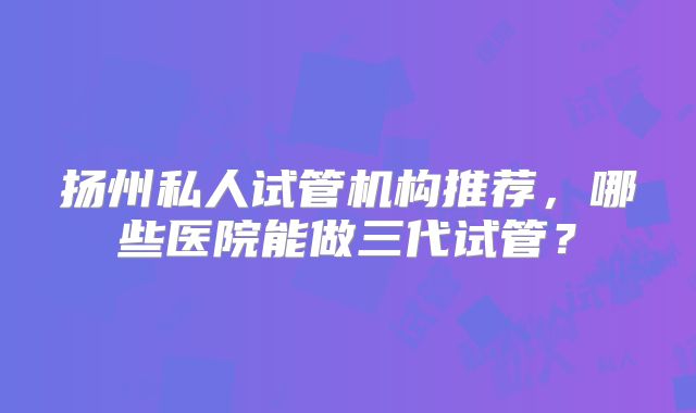 扬州私人试管机构推荐,哪些医院能做三代试管?