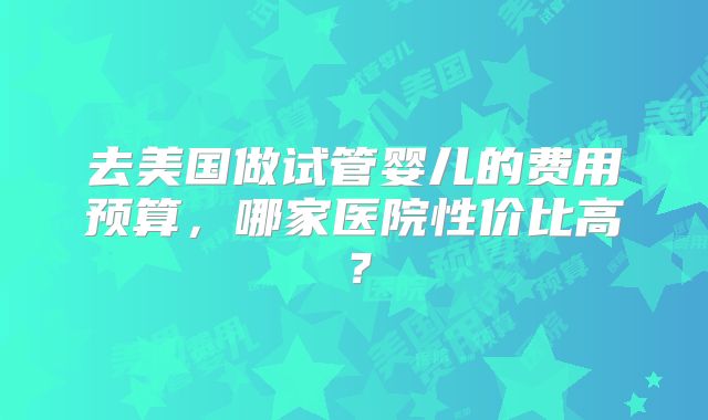 去美国做试管婴儿的费用预算，哪家医院性价比高？