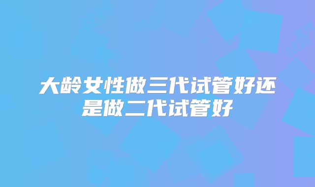 大龄女性做三代试管好还是做二代试管好