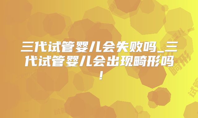 三代试管婴儿会失败吗_三代试管婴儿会出现畸形吗！