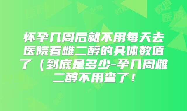 怀孕几周后就不用每天去医院看雌二醇的具体数值了（到底是多少-孕几周雌二醇不用查了！