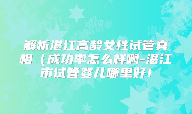 解析湛江高龄女性试管真相（成功率怎么样啊-湛江市试管婴儿哪里好！