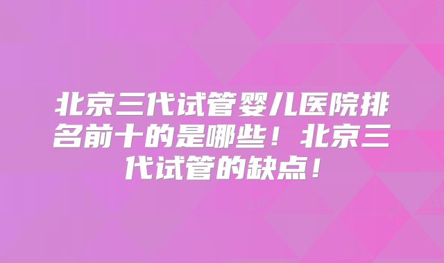 北京三代试管婴儿医院排名前十的是哪些！北京三代试管的缺点！