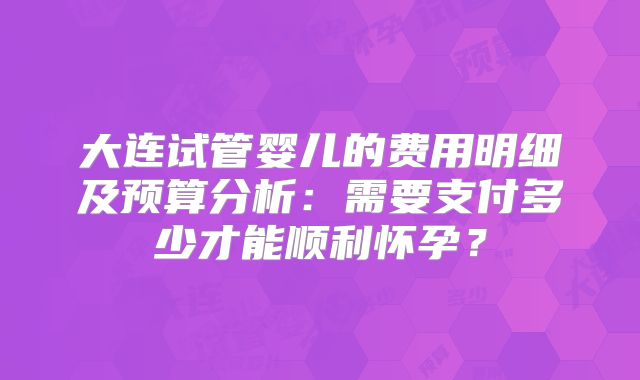 大连试管婴儿的费用明细及预算分析:需要支付多少才能顺利怀孕?