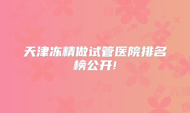 天津冻精做试管医院排名榜公开!