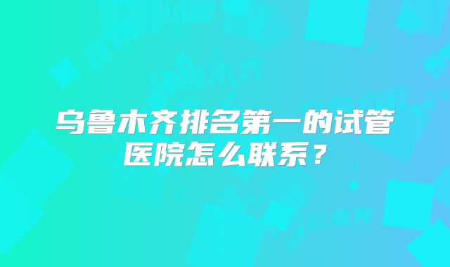 乌鲁木齐排名第一的试管医院怎么联系？