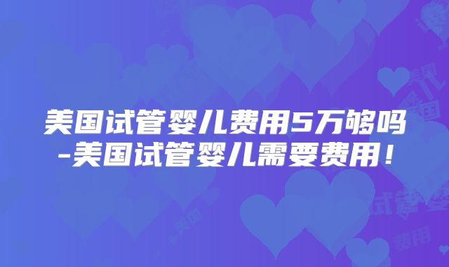 美国试管婴儿费用5万够吗-美国试管婴儿需要费用!