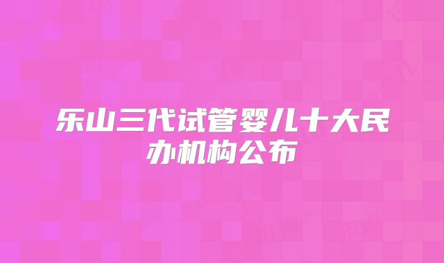 乐山三代试管婴儿十大民办机构公布
