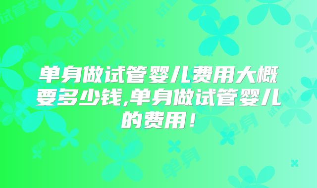 单身做试管婴儿费用大概要多少钱,单身做试管婴儿的费用!