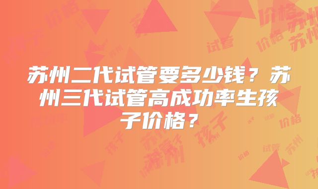 苏州二代试管要多少钱？苏州三代试管高成功率生孩子价格？