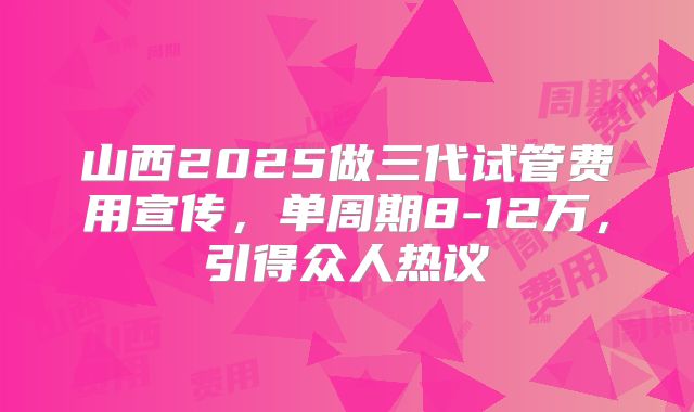 山西2025做三代试管费用宣传，单周期8-12万，引得众人热议