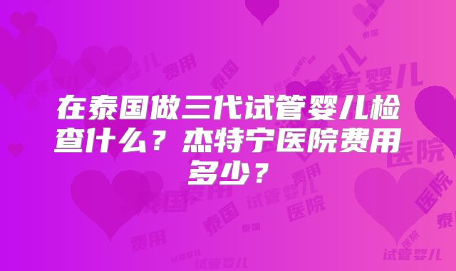 在泰国做三代试管婴儿检查什么?杰特宁医院费用多少?
