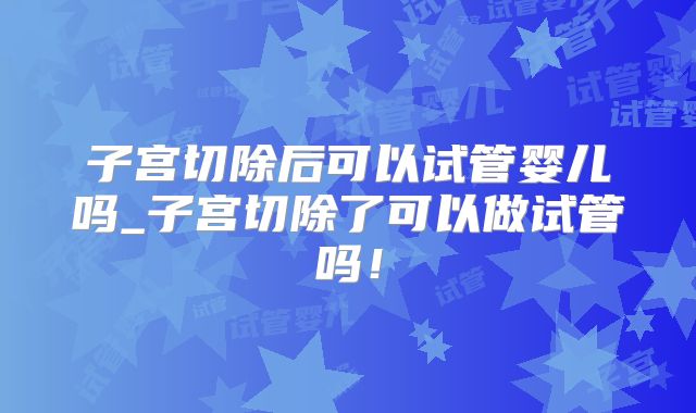 子宫切除后可以试管婴儿吗_子宫切除了可以做试管吗！