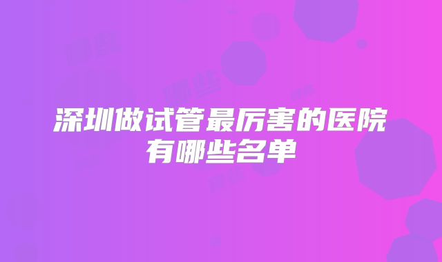 深圳做试管最厉害的医院有哪些名单