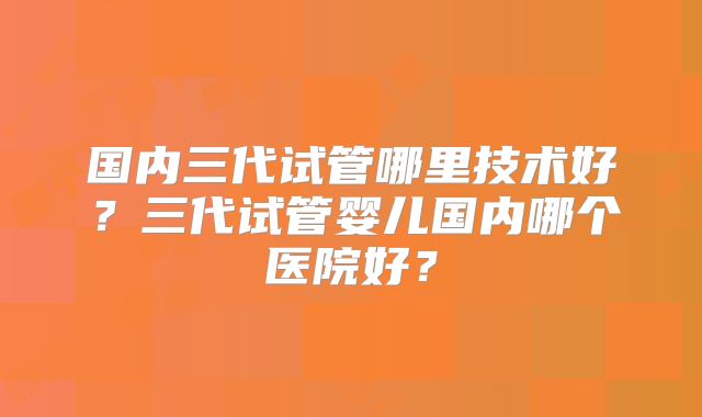 国内三代试管哪里技术好？三代试管婴儿国内哪个医院好？
