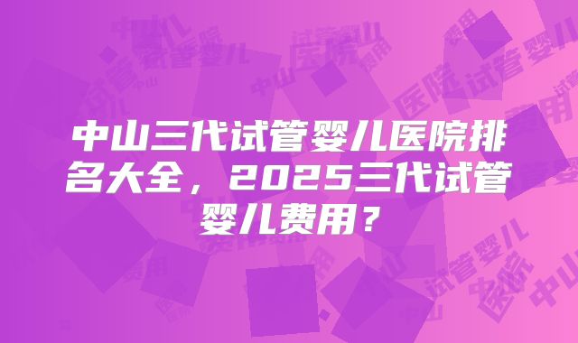 中山三代试管婴儿医院排名大全,2025三代试管婴儿费用?