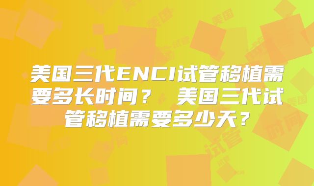 美国三代ENCI试管移植需要多长时间？ 美国三代试管移植需要多少天？