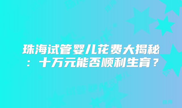 珠海试管婴儿花费大揭秘：十万元能否顺利生育？