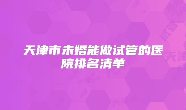 天津市未婚能做试管的医院排名清单