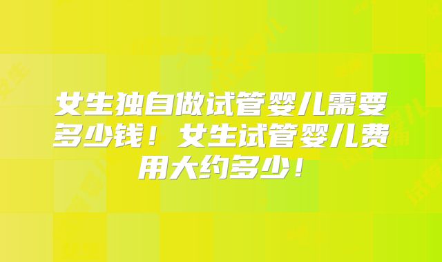女生独自做试管婴儿需要多少钱！女生试管婴儿费用大约多少！