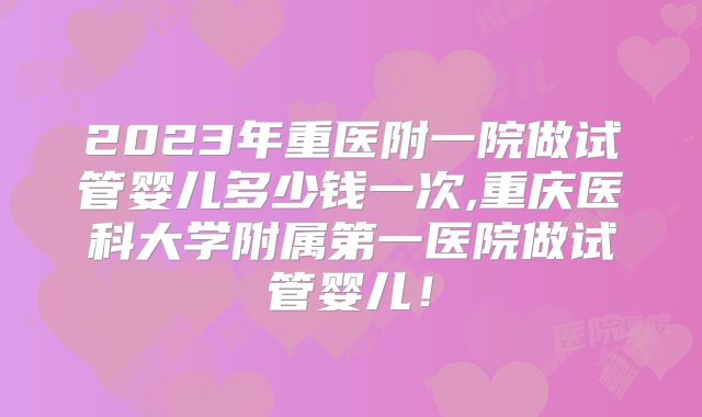 2023年重医附一院做试管婴儿多少钱一次,重庆医科大学附属第一医院做试管婴儿！