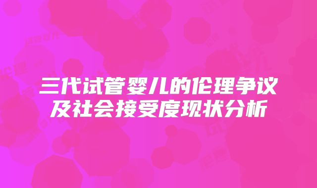 三代试管婴儿的伦理争议及社会接受度现状分析
