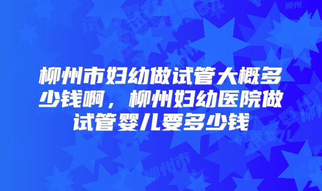 柳州市妇幼做试管大概多少钱啊,柳州妇幼医院做试管婴儿要多少钱