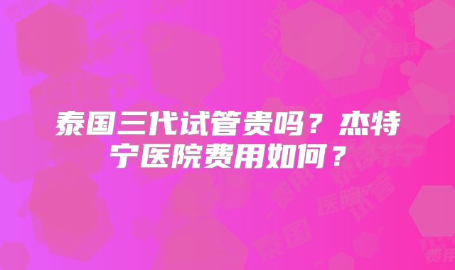 泰国三代试管贵吗？杰特宁医院费用如何？