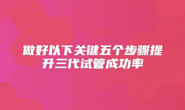 做好以下关键五个步骤提升三代试管成功率