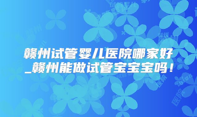 赣州试管婴儿医院哪家好_赣州能做试管宝宝宝吗！