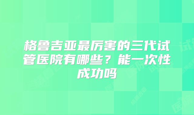 格鲁吉亚最厉害的三代试管医院有哪些？能一次性成功吗