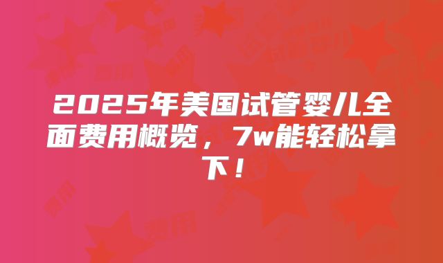 2025年美国试管婴儿全面费用概览,7w能轻松拿下!