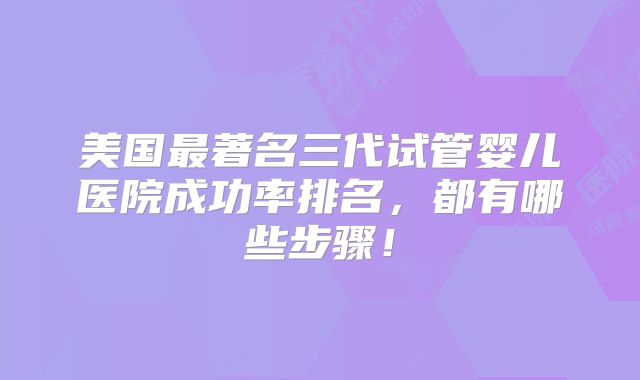 美国最著名三代试管婴儿医院成功率排名，都有哪些步骤！