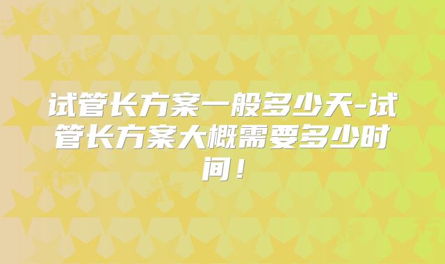 试管长方案一般多少天-试管长方案大概需要多少时间！
