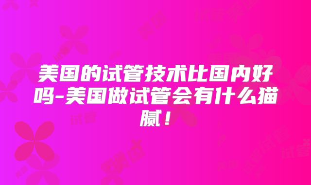 美国的试管技术比国内好吗-美国做试管会有什么猫腻！