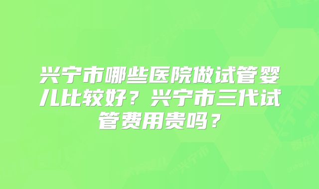 兴宁市哪些医院做试管婴儿比较好?兴宁市三代试管费用贵吗?