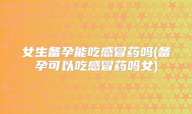 女生备孕能吃感冒药吗(备孕可以吃感冒药吗女)